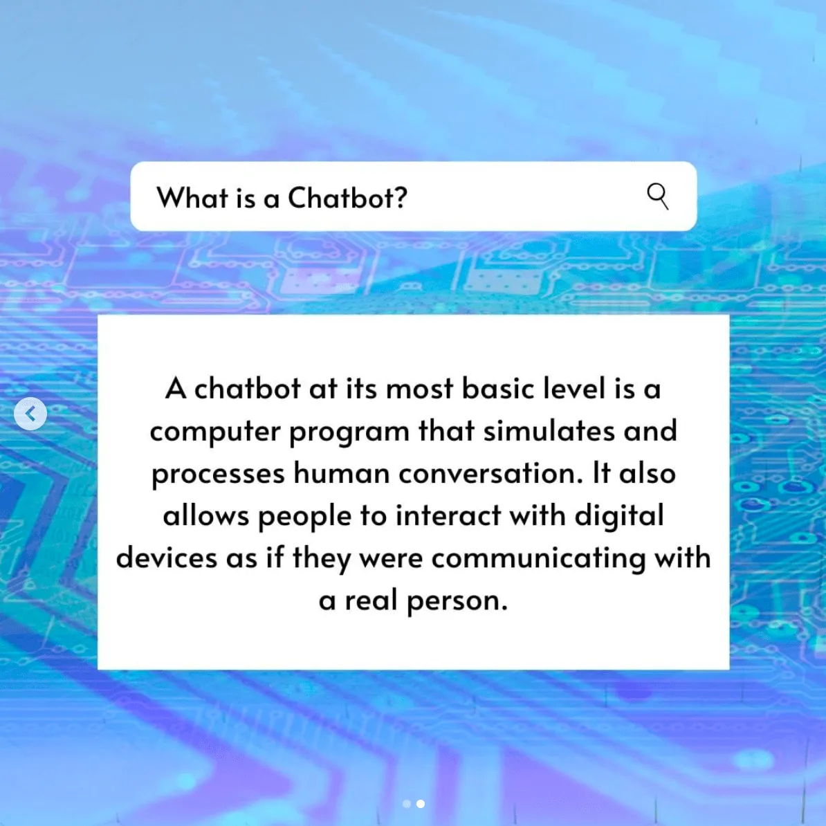 A search bar with an answer. What is a Chatbot? A Chatbot at ist most basic level us a computer program that simulates and processes human conversation. It also allows people to interact with digital devices as if they were communicating with a real person.