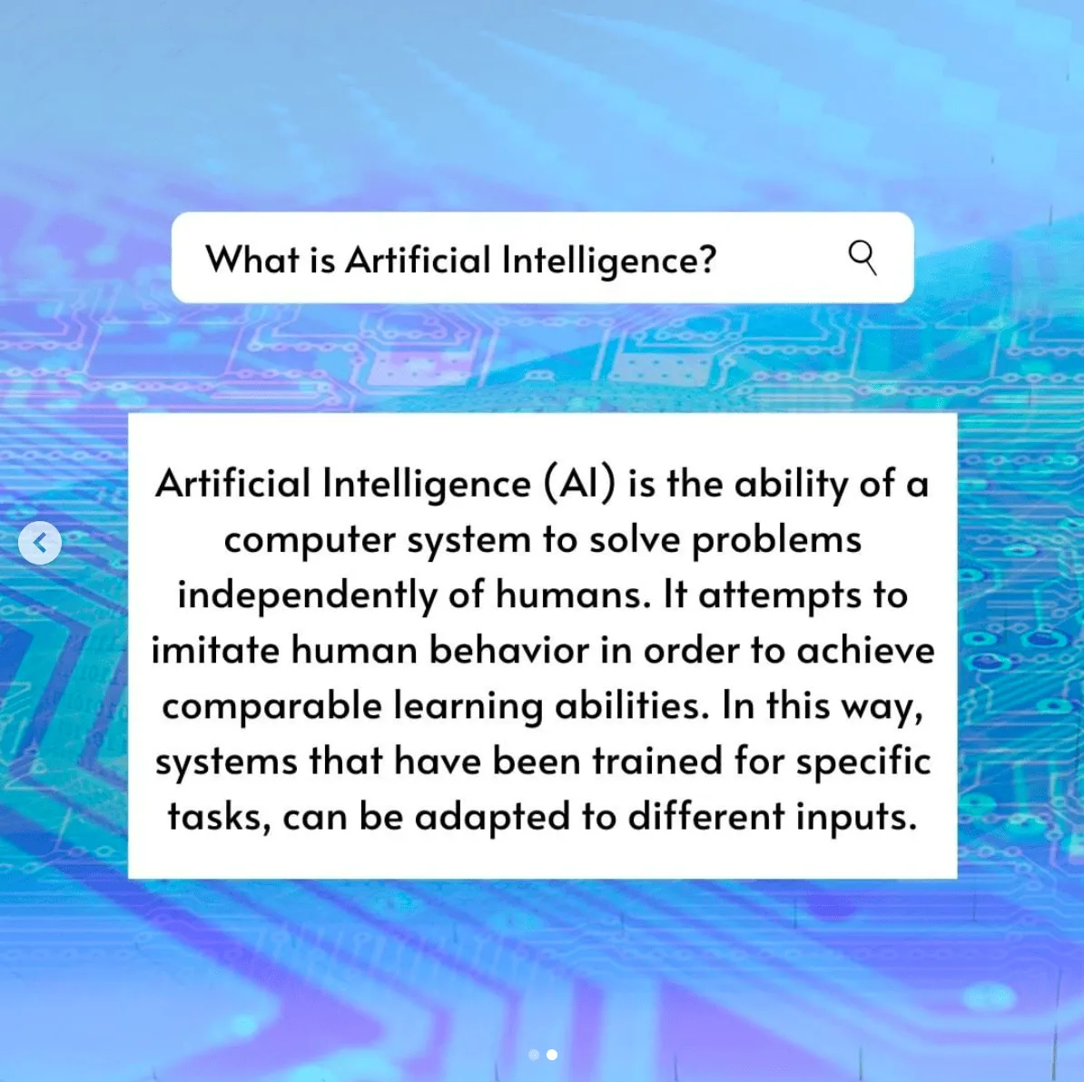 A search bar with an answer. What is Artificial Intelligence? Artificial Intelligence (AI) is the ability of a computer system to solve problems independently of humans. It attempts to imitate human behavior in order to achieve comparable learning abilities. In this way, systems that have been trained for specific tasks, can be adapted to different inputs.