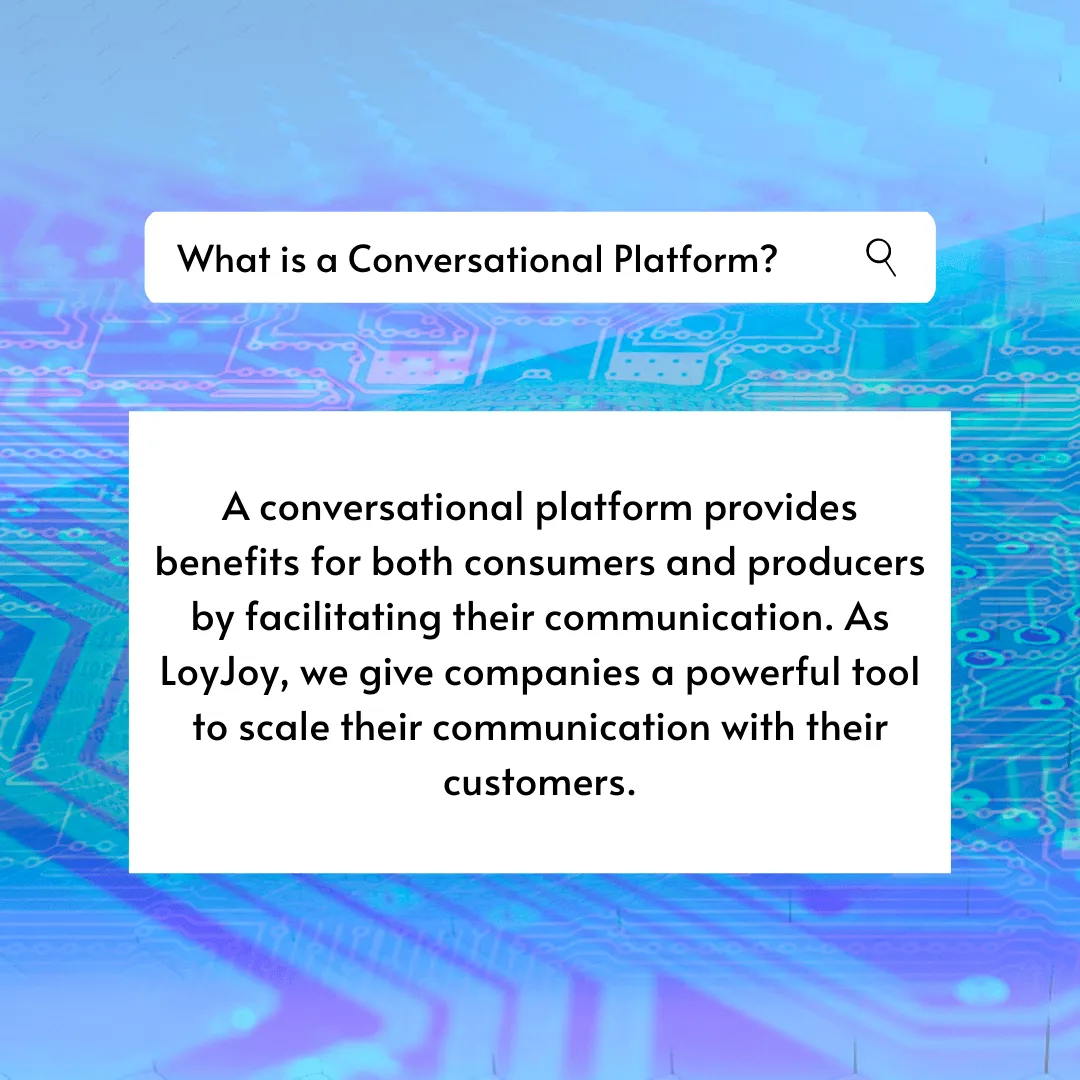 A search bar. What is a Conversational Platform? A conversational platform provides benefits for both consumers and producers by facilitating their communication. As LoyJoy, we give companies a powerful tool to scale their communication with their customers.