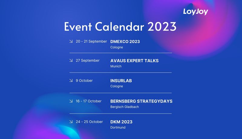 The LoyJoy Event Calendar 2023. 20 - 21 September, DMEXCO in Cologne. 27 September, Avaus Expert Talks in Munich. 9 October, Insurlab in Cologne. 16 - 17 October, Bernsberg Strategydays in Bergisch Gladbach and 24 -25 October, DKM in Dortmund.