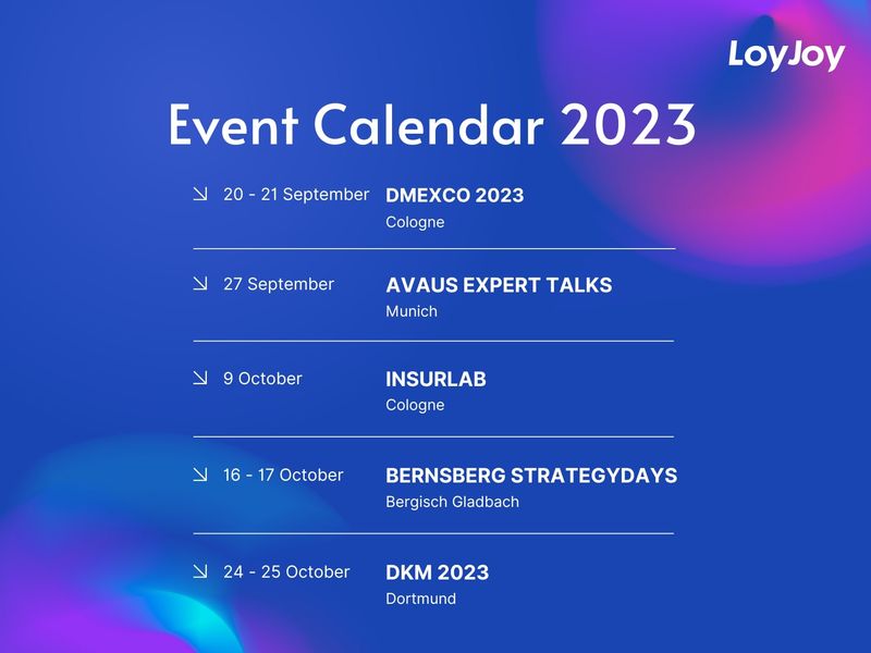 The LoyJoy Event Calendar 2023. 20 - 21 September, DMEXCO in Cologne. 27 September, Avaus Expert Talks in Munich. 9 October, Insurlab in Cologne. 16 - 17 October, Bernsberg Strategydays in Bergisch Gladbach and 24 -25 October, DKM in Dortmund.