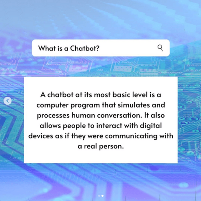 A search bar with an answer. What is a Chatbot? A Chatbot at ist most basic level us a computer program that simulates and processes human conversation. It also allows people to interact with digital devices as if they were communicating with a real person.